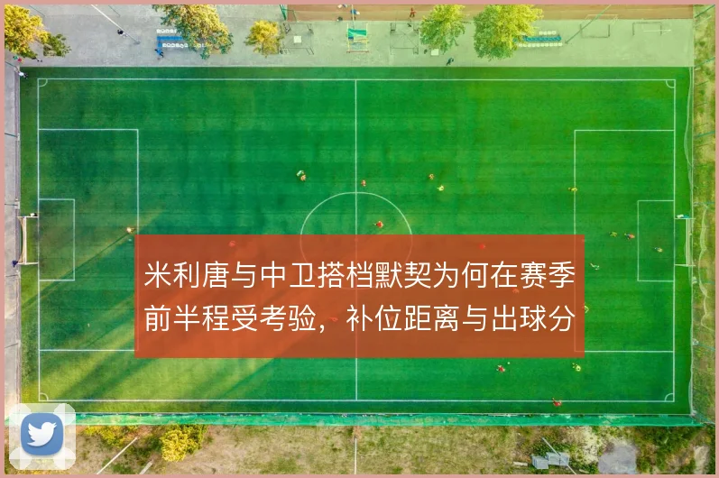 米利唐与中卫搭档默契为何在赛季前半程受考验，补位距离与出球分工是关键