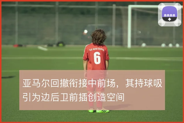 亚马尔回撤衔接中前场,其持球吸引为边后卫前插创造空间