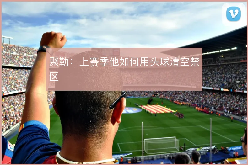 聚勒：上赛季他如何用头球清空禁区