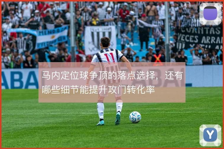 马内定位球争顶的落点选择，还有哪些细节能提升攻门转化率