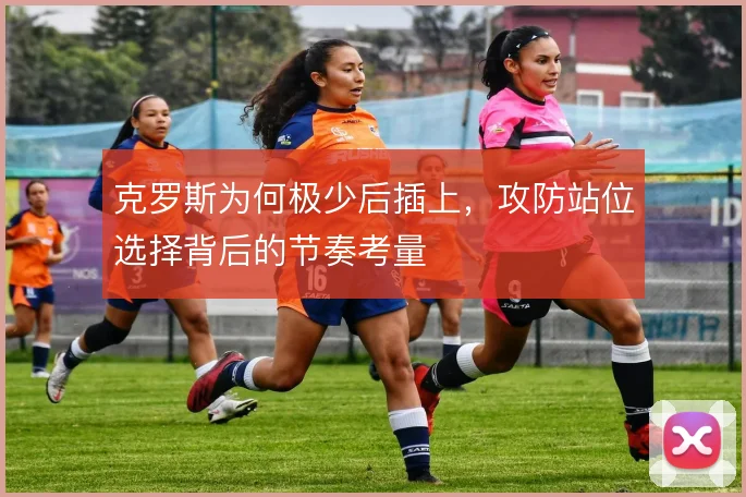 克罗斯为何极少后插上,攻防站位选择背后的节奏考量