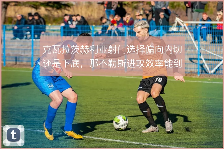 克瓦拉茨赫利亚射门选择偏向内切还是下底，那不勒斯进攻效率能到哪一步