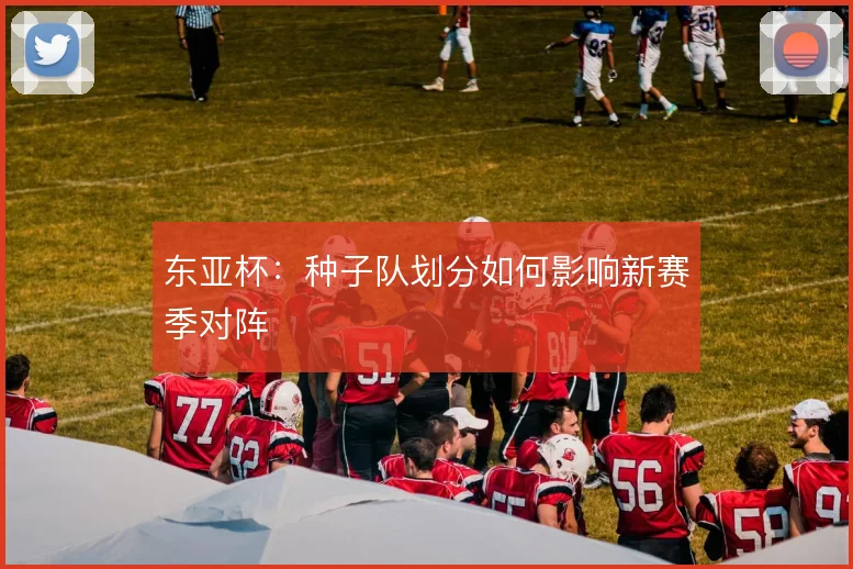 东亚杯:种子队划分如何影响新赛季对阵