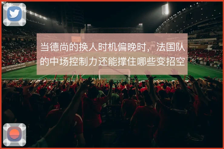 当德尚的换人时机偏晚时，法国队的中场控制力还能撑住哪些变招空间
