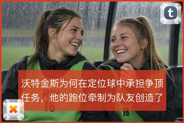 沃特金斯为何在定位球中承担争顶任务,他的跑位牵制为队友创造了哪些空间
