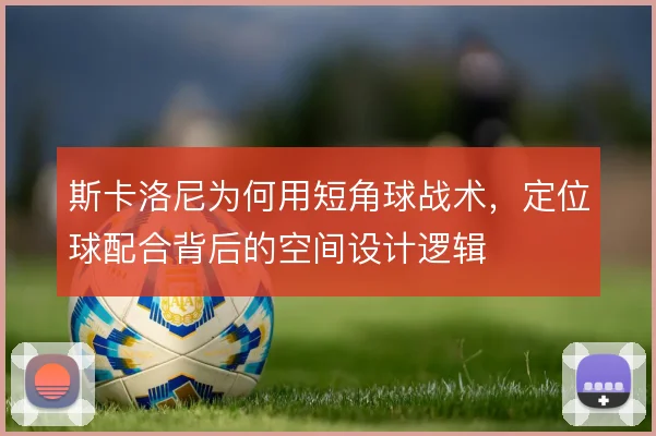 斯卡洛尼为何用短角球战术,定位球配合背后的空间设计逻辑