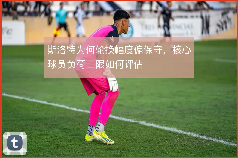 斯洛特为何轮换幅度偏保守,核心球员负荷上限如何评估