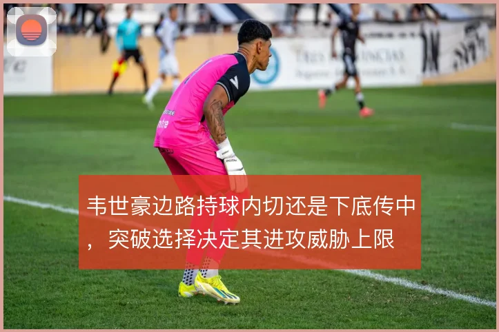 韦世豪边路持球内切还是下底传中，突破选择决定其进攻威胁上限