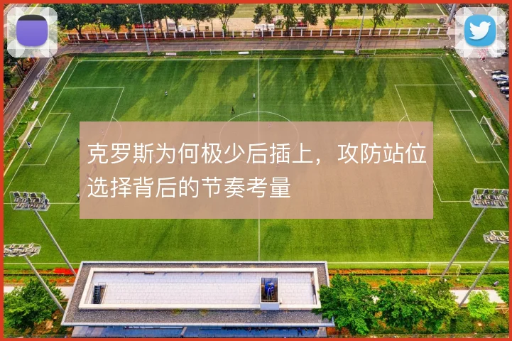 克罗斯为何极少后插上,攻防站位选择背后的节奏考量