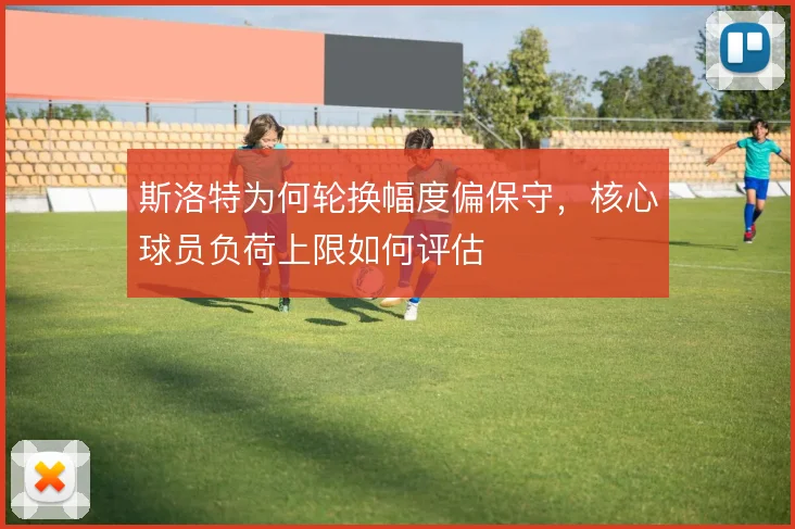 斯洛特为何轮换幅度偏保守,核心球员负荷上限如何评估