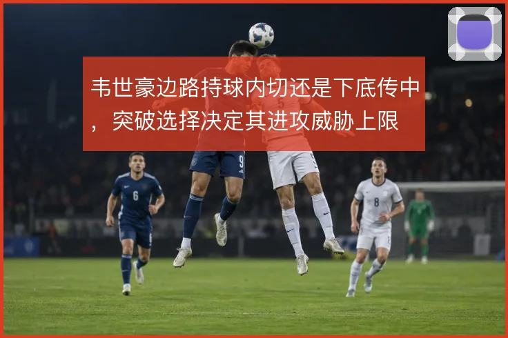 韦世豪边路持球内切还是下底传中,突破选择决定其进攻威胁上限