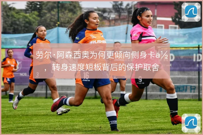 劳尔·阿森西奥为何更倾向侧身卡位，转身速度短板背后的保护取舍
