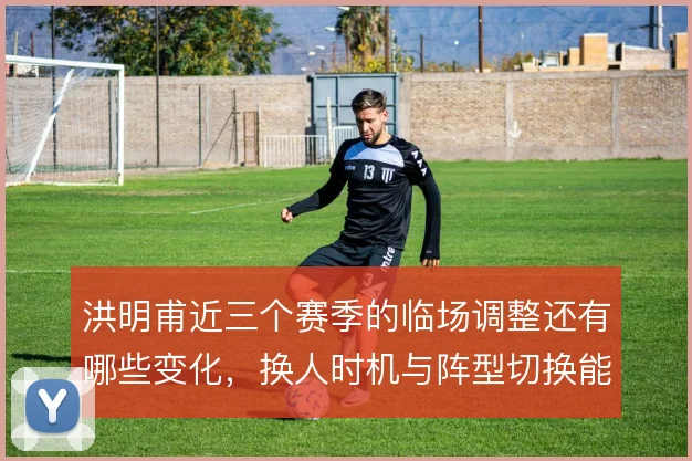 洪明甫近三个赛季的临场调整还有哪些变化，换人时机与阵型切换能到哪一步