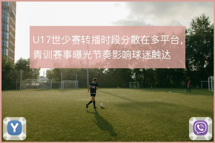 U17世少赛转播时段分散在多平台,青训赛事曝光节奏影响球迷触达