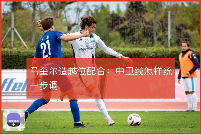 马奎尔造越位配合:中卫线怎样统一步调