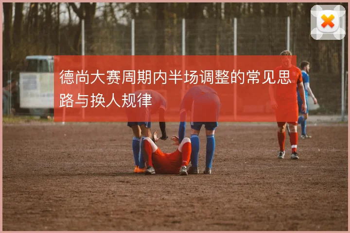 德尚大赛周期内半场调整的常见思路与换人规律